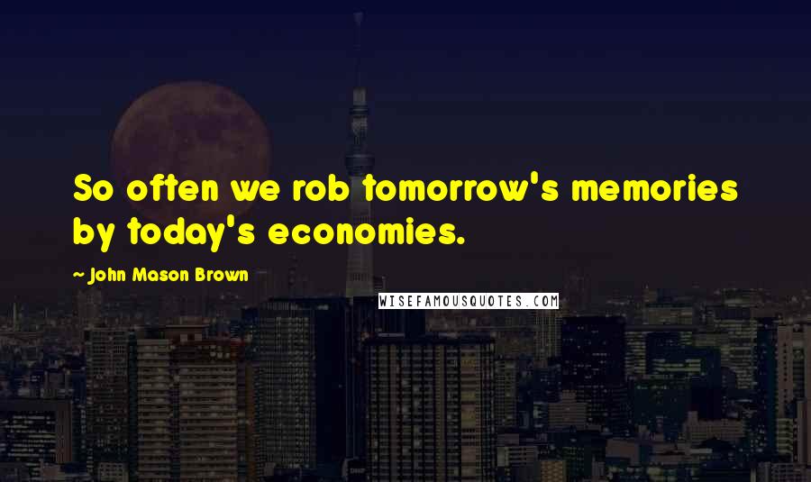 John Mason Brown Quotes: So often we rob tomorrow's memories by today's economies.