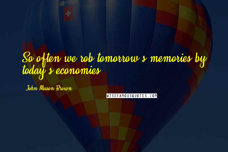 John Mason Brown Quotes: So often we rob tomorrow's memories by today's economies.