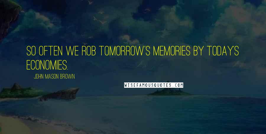 John Mason Brown Quotes: So often we rob tomorrow's memories by today's economies.