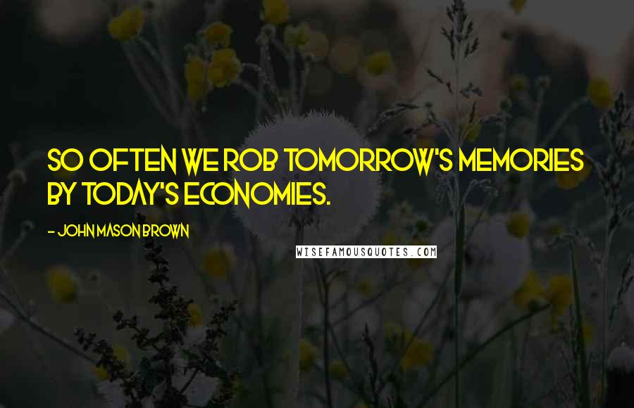 John Mason Brown Quotes: So often we rob tomorrow's memories by today's economies.