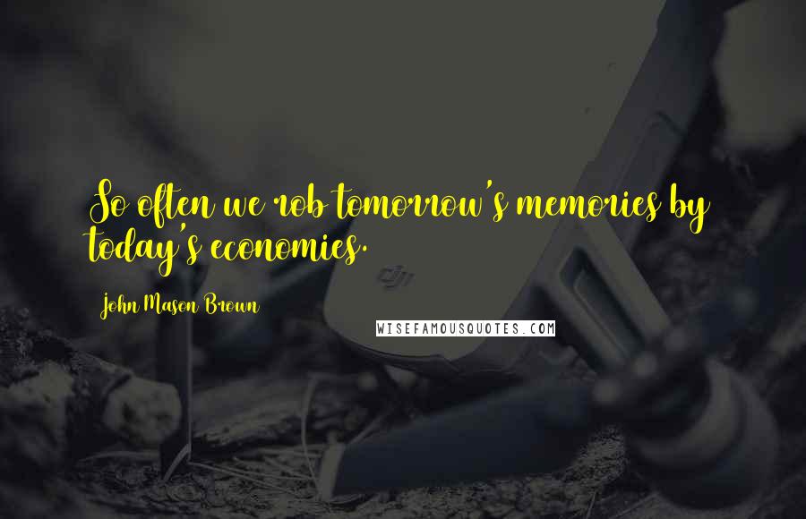 John Mason Brown Quotes: So often we rob tomorrow's memories by today's economies.