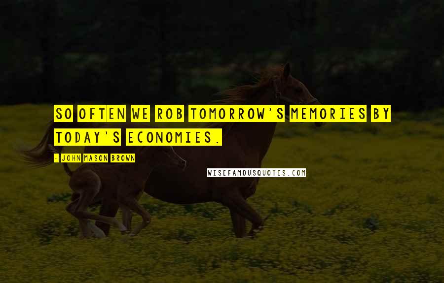 John Mason Brown Quotes: So often we rob tomorrow's memories by today's economies.