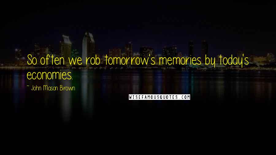 John Mason Brown Quotes: So often we rob tomorrow's memories by today's economies.