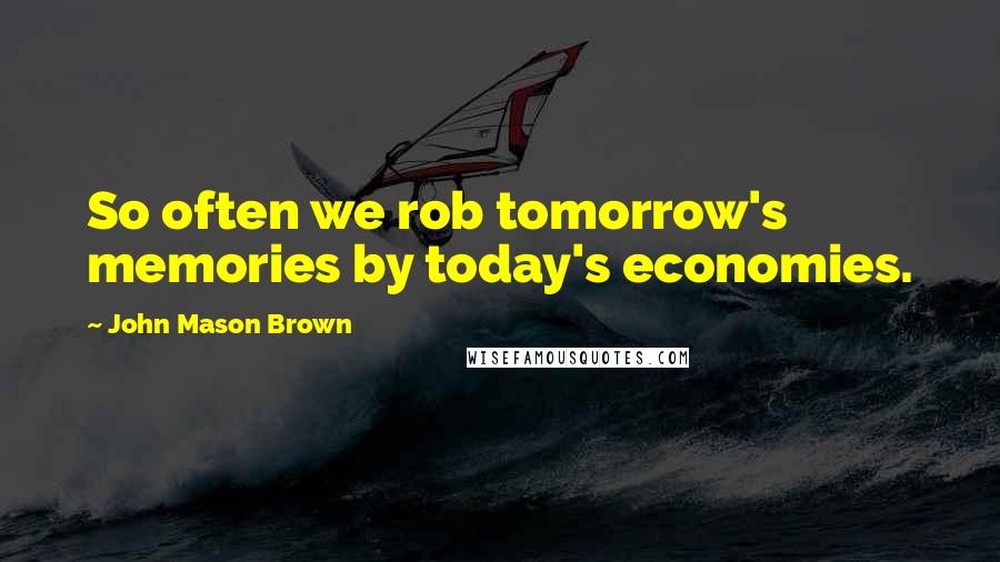 John Mason Brown Quotes: So often we rob tomorrow's memories by today's economies.