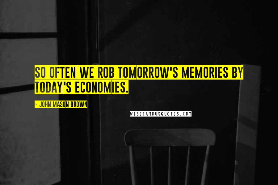 John Mason Brown Quotes: So often we rob tomorrow's memories by today's economies.