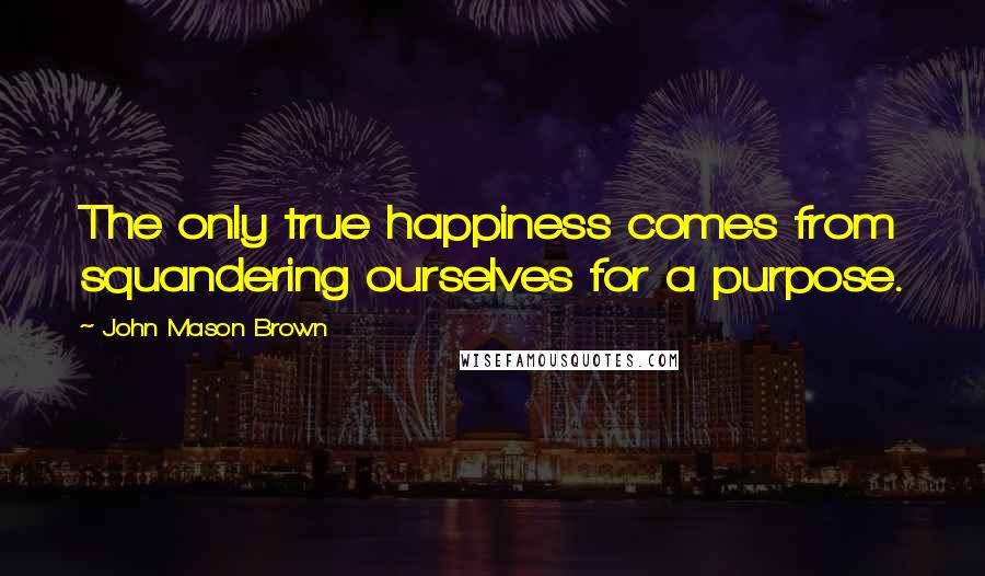 John Mason Brown Quotes: The only true happiness comes from squandering ourselves for a purpose.