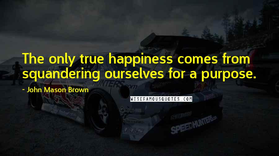 John Mason Brown Quotes: The only true happiness comes from squandering ourselves for a purpose.