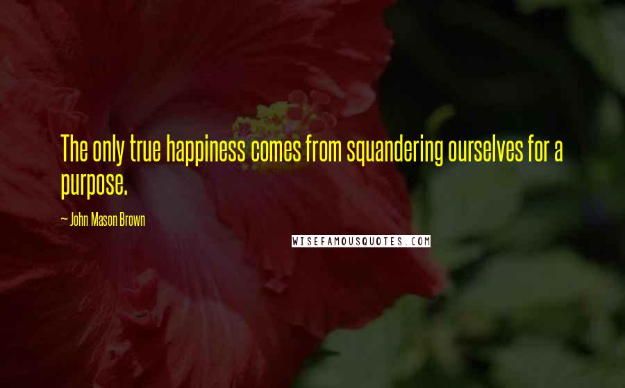 John Mason Brown Quotes: The only true happiness comes from squandering ourselves for a purpose.