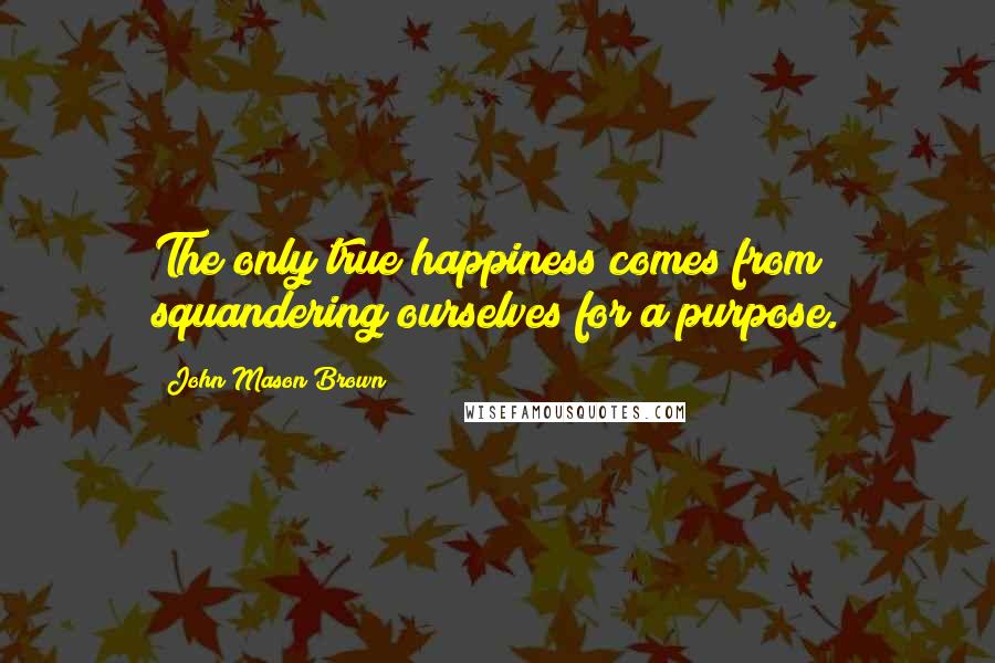 John Mason Brown Quotes: The only true happiness comes from squandering ourselves for a purpose.