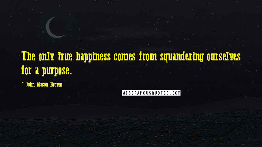 John Mason Brown Quotes: The only true happiness comes from squandering ourselves for a purpose.