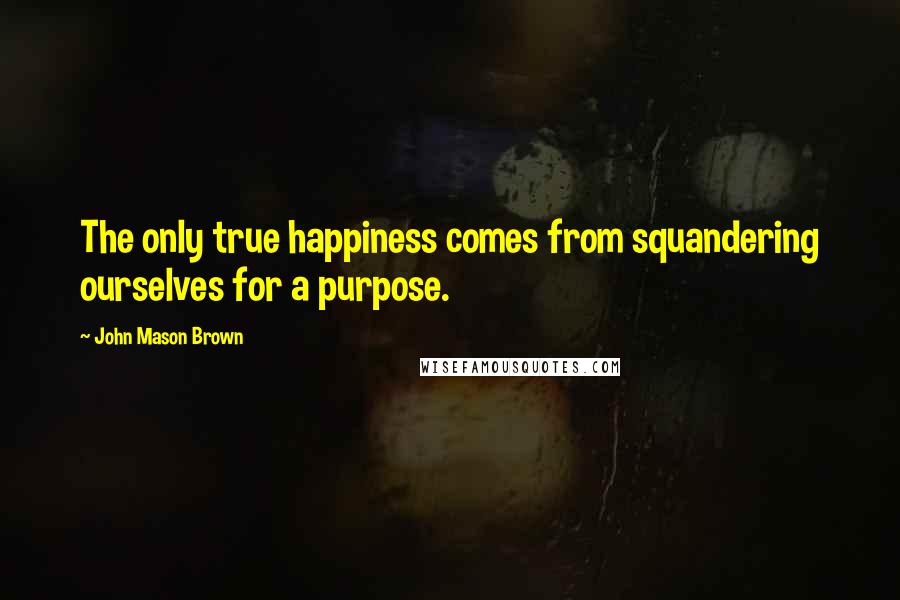 John Mason Brown Quotes: The only true happiness comes from squandering ourselves for a purpose.