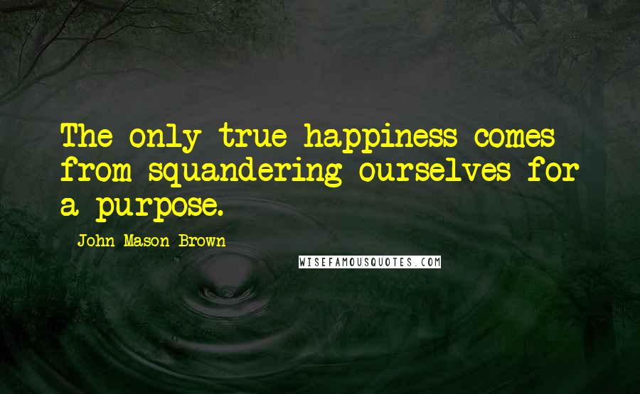 John Mason Brown Quotes: The only true happiness comes from squandering ourselves for a purpose.