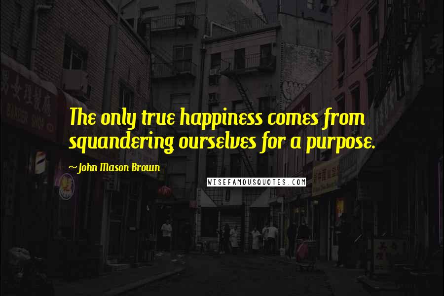 John Mason Brown Quotes: The only true happiness comes from squandering ourselves for a purpose.