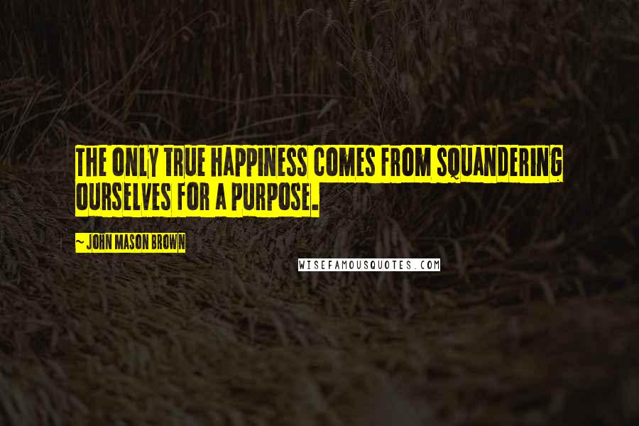 John Mason Brown Quotes: The only true happiness comes from squandering ourselves for a purpose.