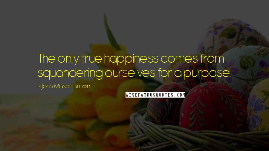 John Mason Brown Quotes: The only true happiness comes from squandering ourselves for a purpose.