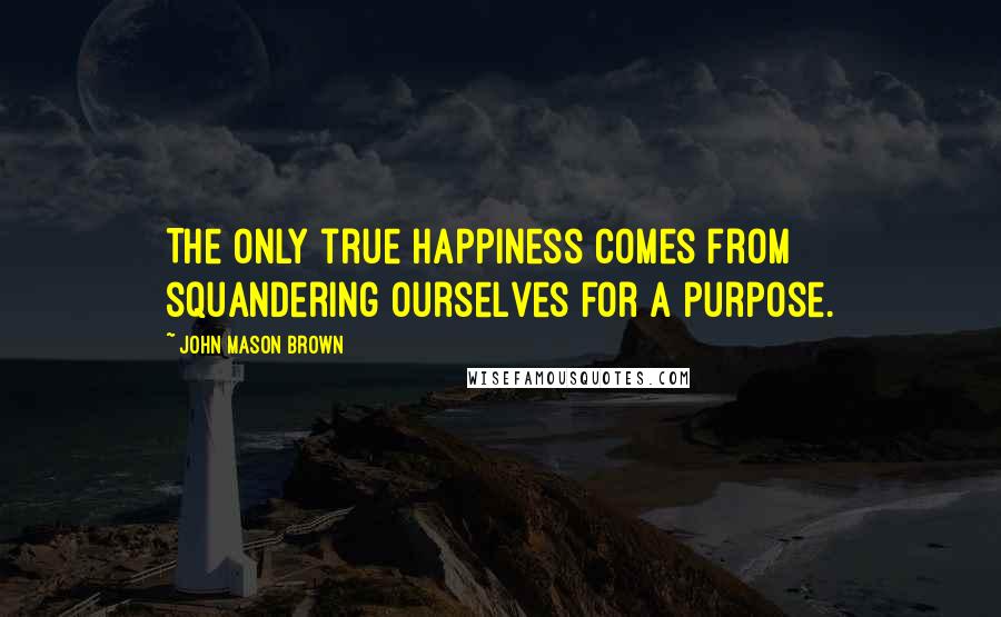 John Mason Brown Quotes: The only true happiness comes from squandering ourselves for a purpose.