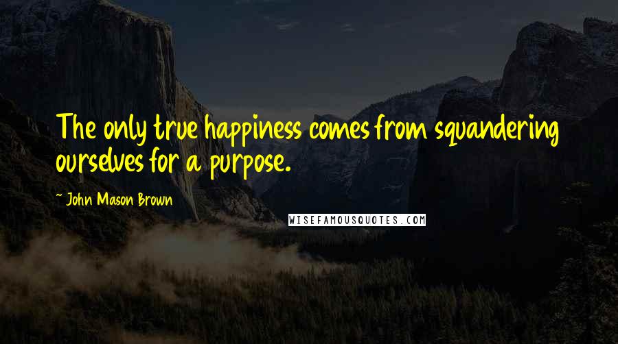 John Mason Brown Quotes: The only true happiness comes from squandering ourselves for a purpose.