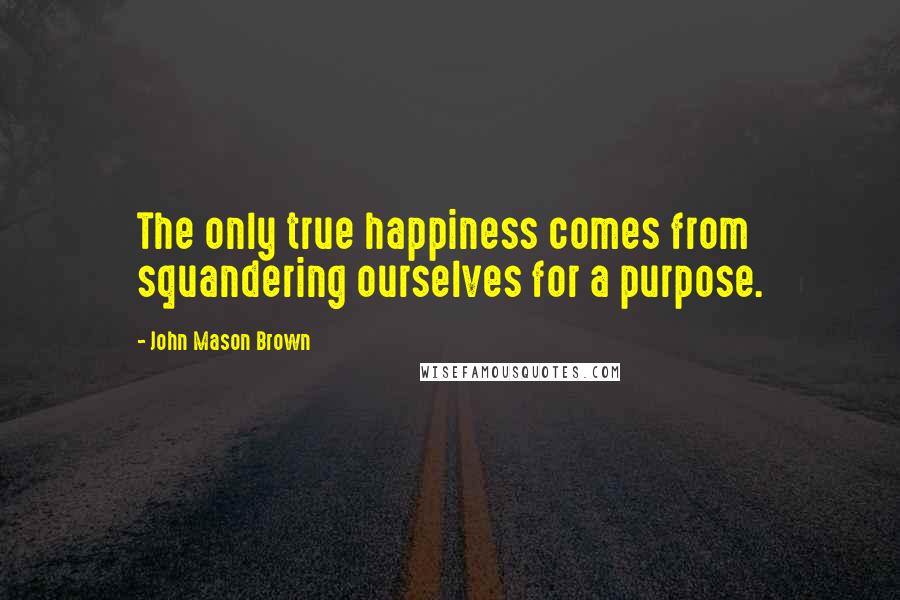 John Mason Brown Quotes: The only true happiness comes from squandering ourselves for a purpose.