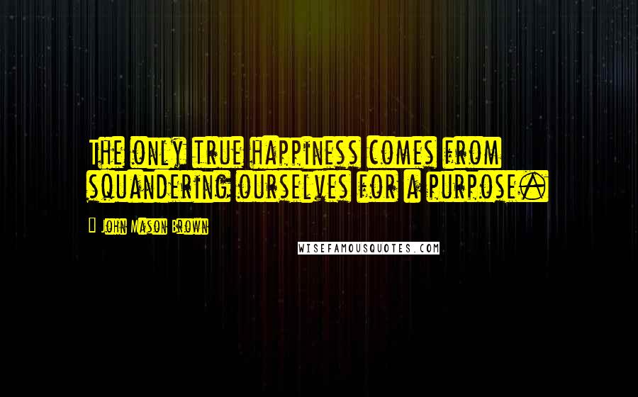 John Mason Brown Quotes: The only true happiness comes from squandering ourselves for a purpose.