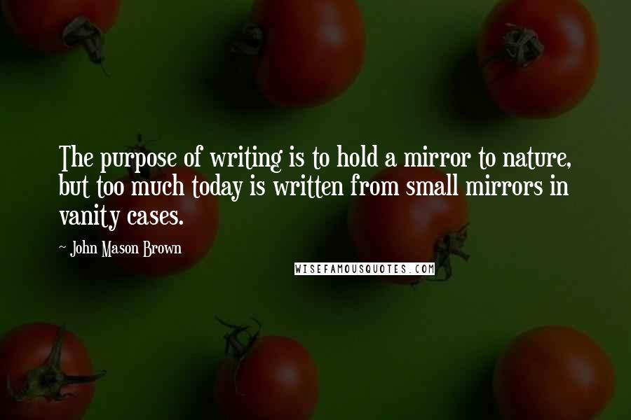 John Mason Brown Quotes: The purpose of writing is to hold a mirror to nature, but too much today is written from small mirrors in vanity cases.