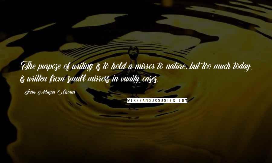 John Mason Brown Quotes: The purpose of writing is to hold a mirror to nature, but too much today is written from small mirrors in vanity cases.