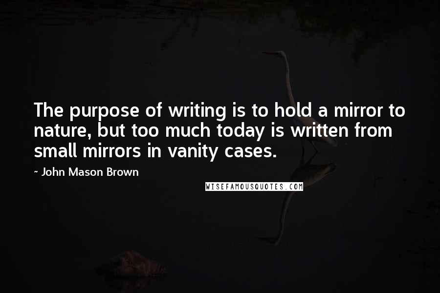 John Mason Brown Quotes: The purpose of writing is to hold a mirror to nature, but too much today is written from small mirrors in vanity cases.