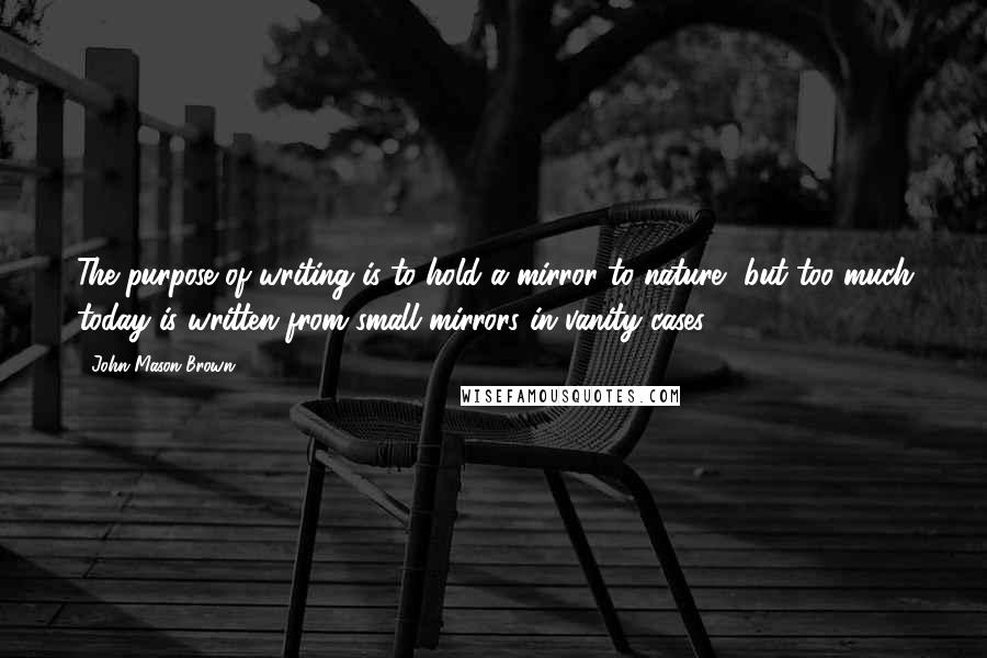 John Mason Brown Quotes: The purpose of writing is to hold a mirror to nature, but too much today is written from small mirrors in vanity cases.