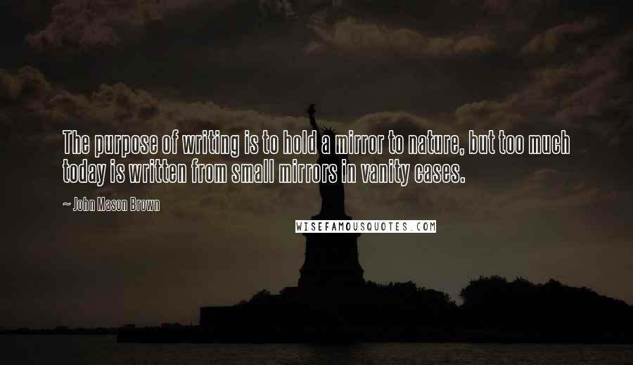 John Mason Brown Quotes: The purpose of writing is to hold a mirror to nature, but too much today is written from small mirrors in vanity cases.