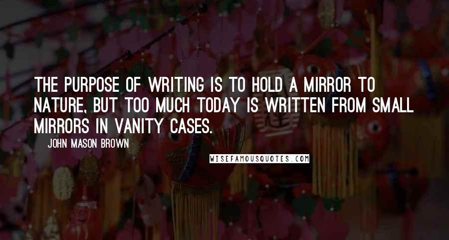 John Mason Brown Quotes: The purpose of writing is to hold a mirror to nature, but too much today is written from small mirrors in vanity cases.