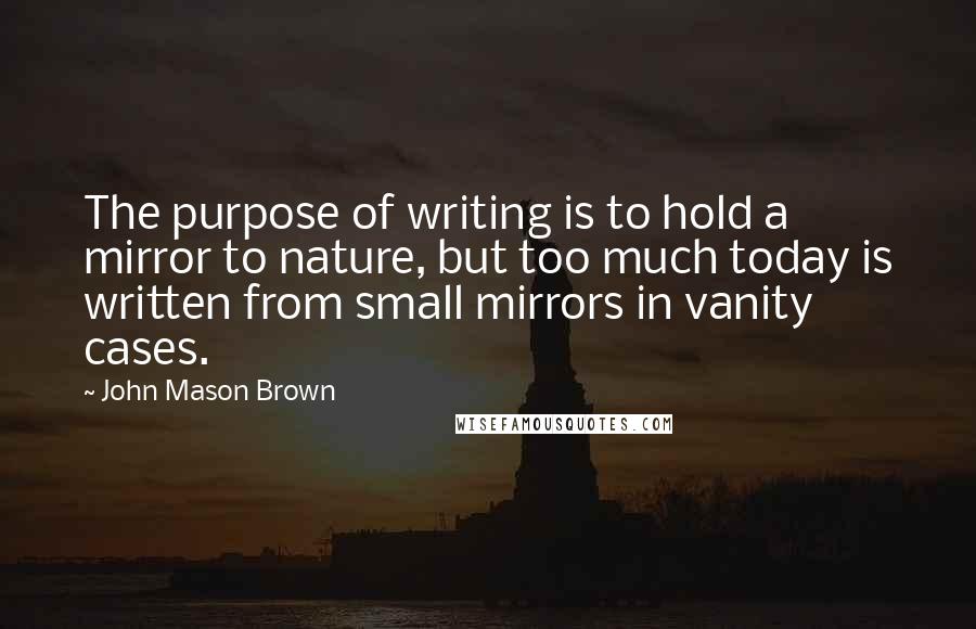 John Mason Brown Quotes: The purpose of writing is to hold a mirror to nature, but too much today is written from small mirrors in vanity cases.