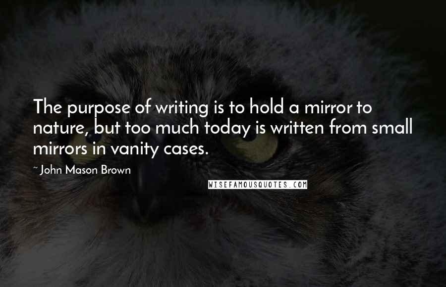 John Mason Brown Quotes: The purpose of writing is to hold a mirror to nature, but too much today is written from small mirrors in vanity cases.