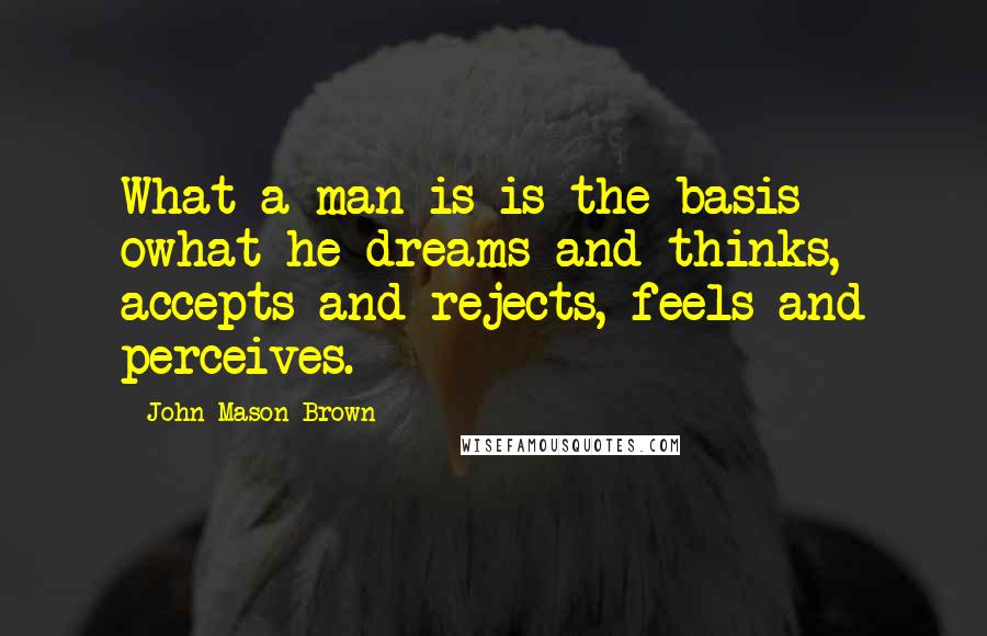 John Mason Brown Quotes: What a man is is the basis owhat he dreams and thinks, accepts and rejects, feels and perceives.