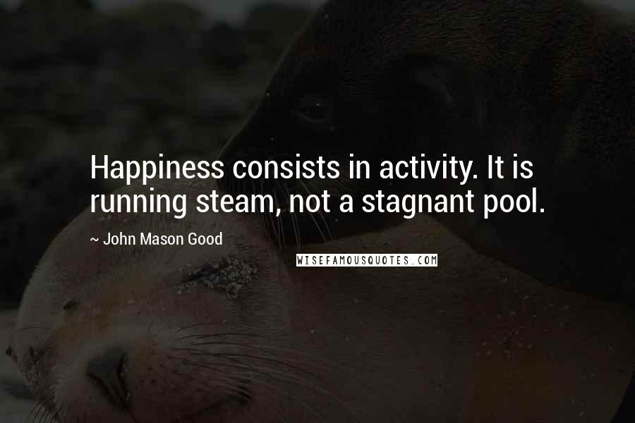 John Mason Good Quotes: Happiness consists in activity. It is running steam, not a stagnant pool.