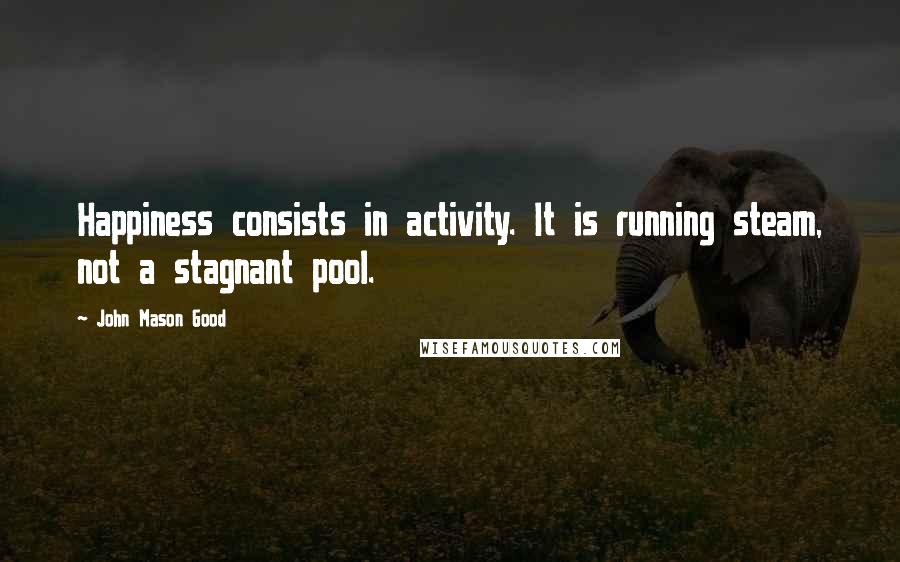 John Mason Good Quotes: Happiness consists in activity. It is running steam, not a stagnant pool.
