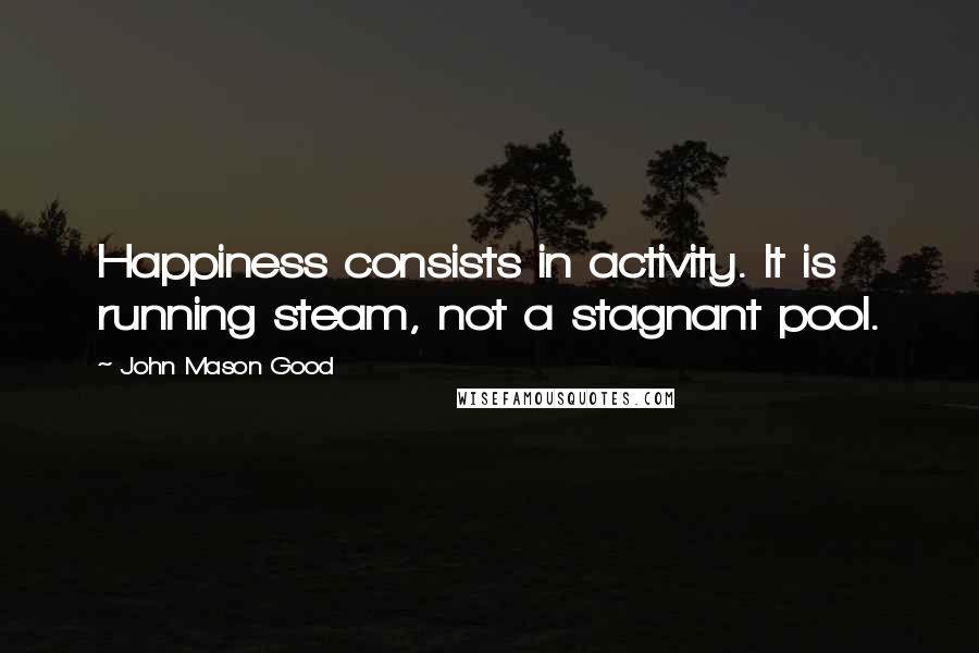John Mason Good Quotes: Happiness consists in activity. It is running steam, not a stagnant pool.