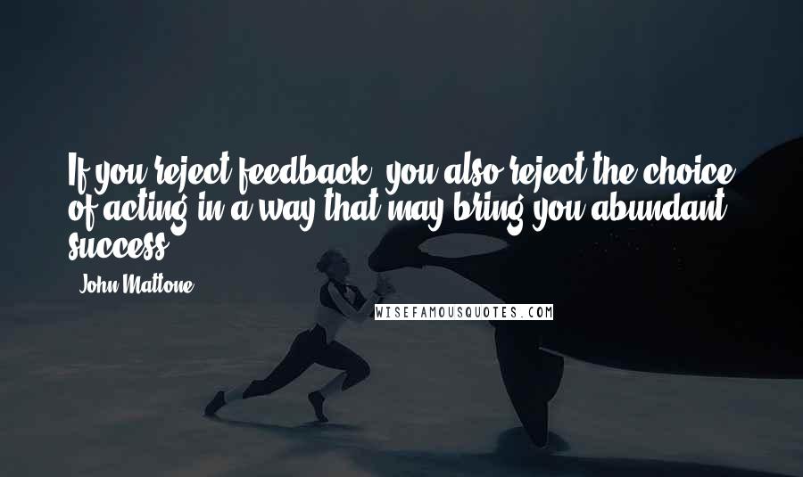 John Mattone Quotes: If you reject feedback, you also reject the choice of acting in a way that may bring you abundant success.