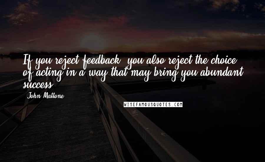 John Mattone Quotes: If you reject feedback, you also reject the choice of acting in a way that may bring you abundant success.