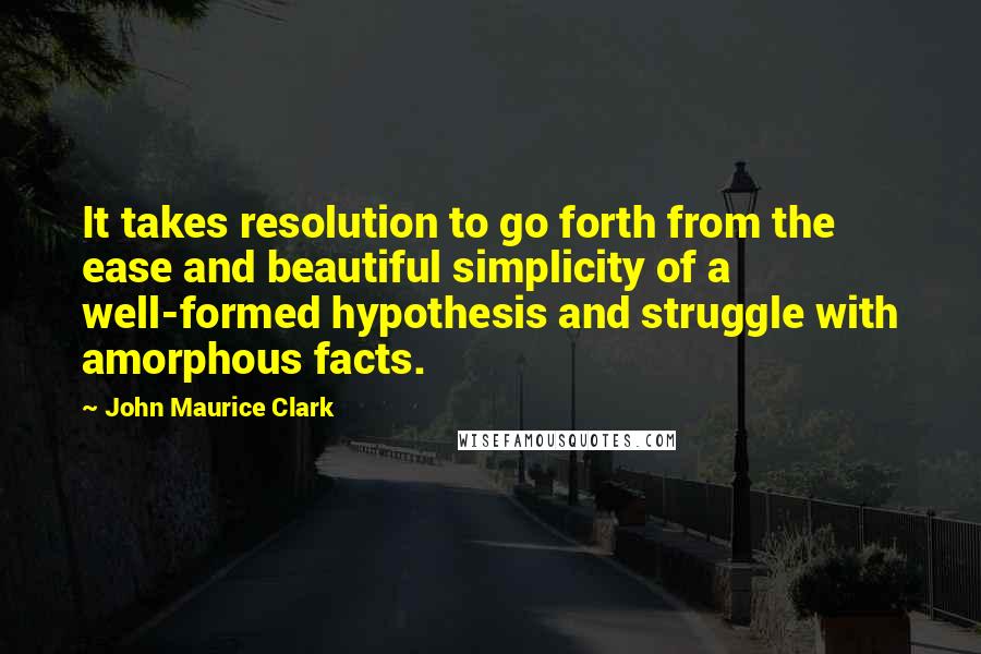 John Maurice Clark Quotes: It takes resolution to go forth from the ease and beautiful simplicity of a well-formed hypothesis and struggle with amorphous facts.