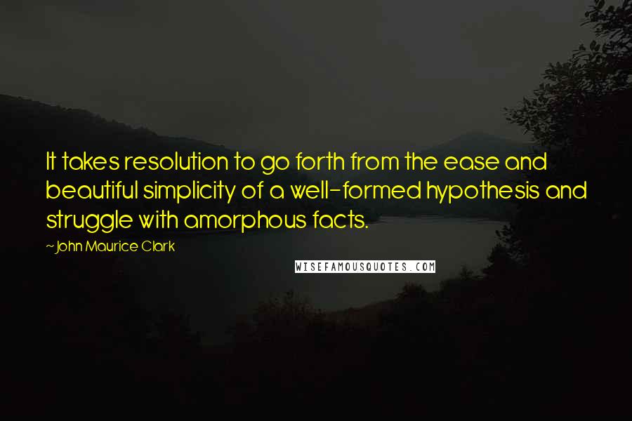 John Maurice Clark Quotes: It takes resolution to go forth from the ease and beautiful simplicity of a well-formed hypothesis and struggle with amorphous facts.