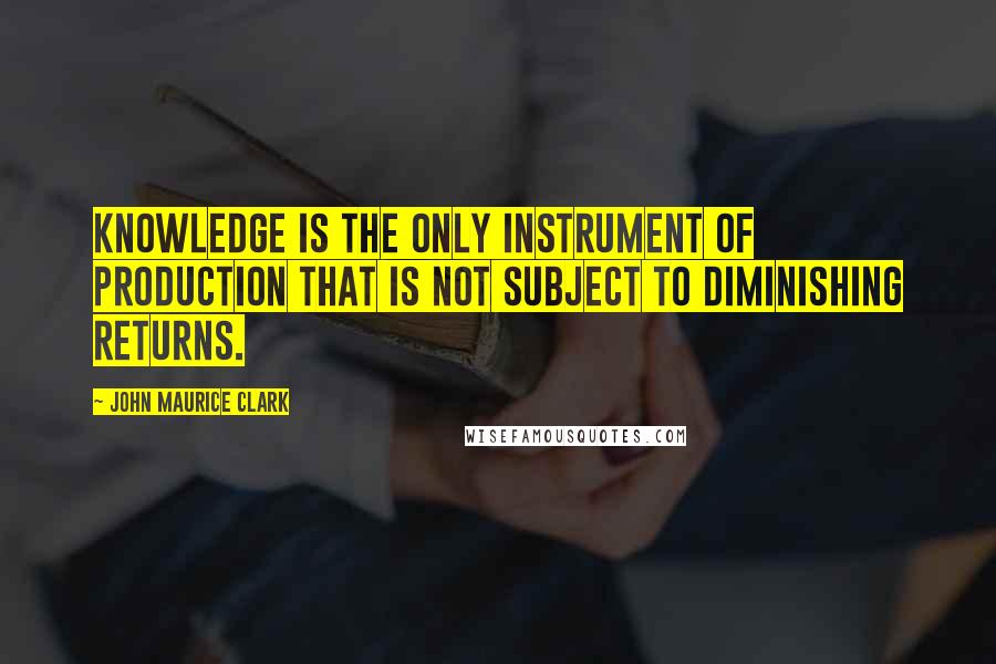 John Maurice Clark Quotes: Knowledge is the only instrument of production that is not subject to diminishing returns.