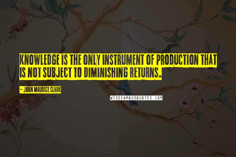 John Maurice Clark Quotes: Knowledge is the only instrument of production that is not subject to diminishing returns.