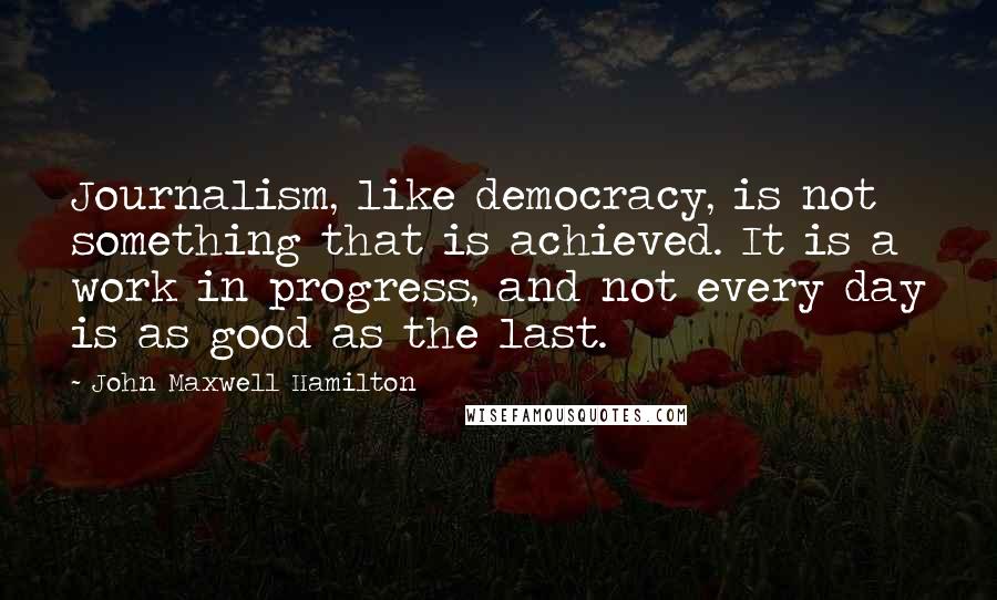 John Maxwell Hamilton Quotes: Journalism, like democracy, is not something that is achieved. It is a work in progress, and not every day is as good as the last.