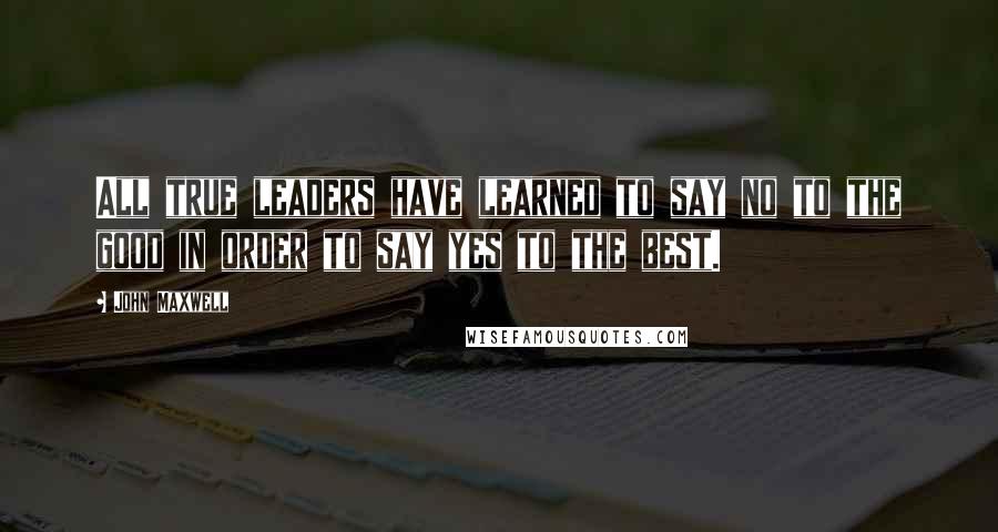 John Maxwell Quotes: All true leaders have learned to say no to the good in order to say yes to the best.