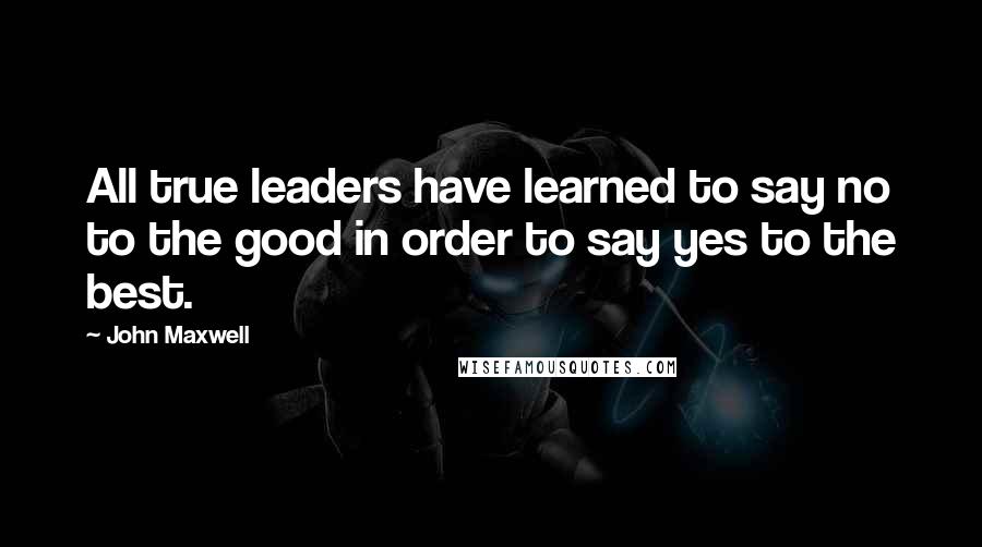 John Maxwell Quotes: All true leaders have learned to say no to the good in order to say yes to the best.