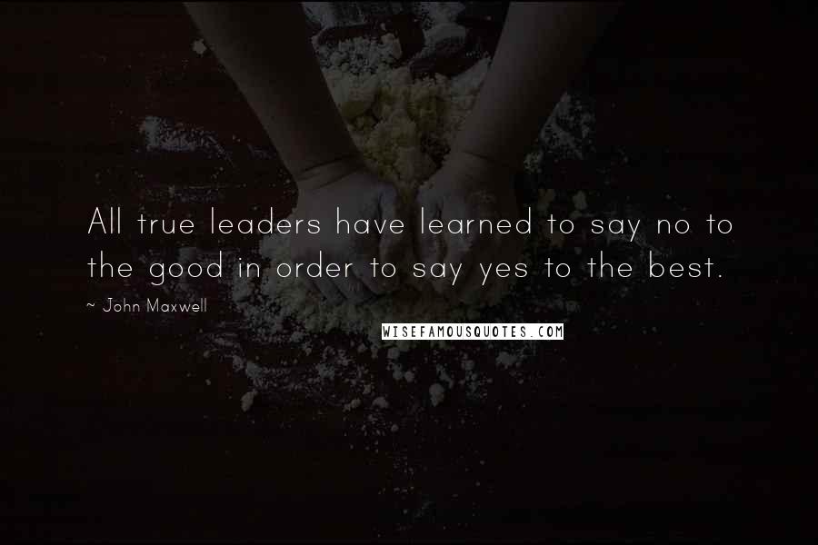 John Maxwell Quotes: All true leaders have learned to say no to the good in order to say yes to the best.