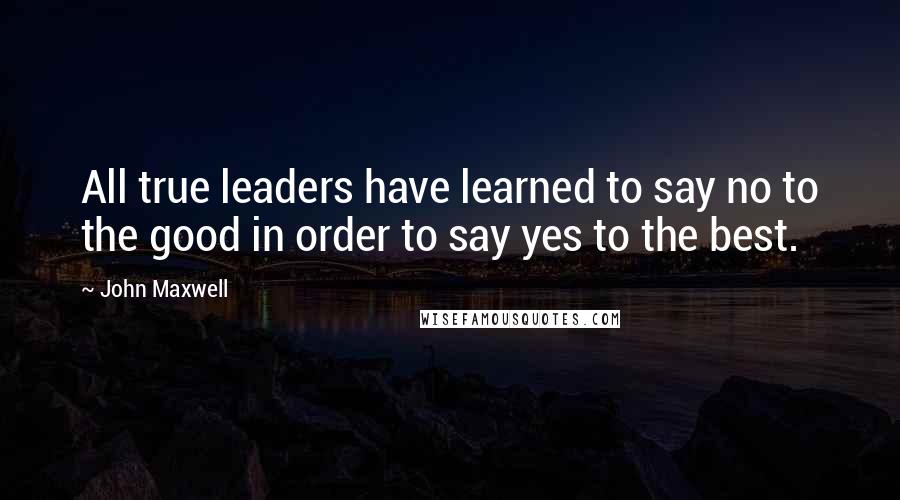 John Maxwell Quotes: All true leaders have learned to say no to the good in order to say yes to the best.