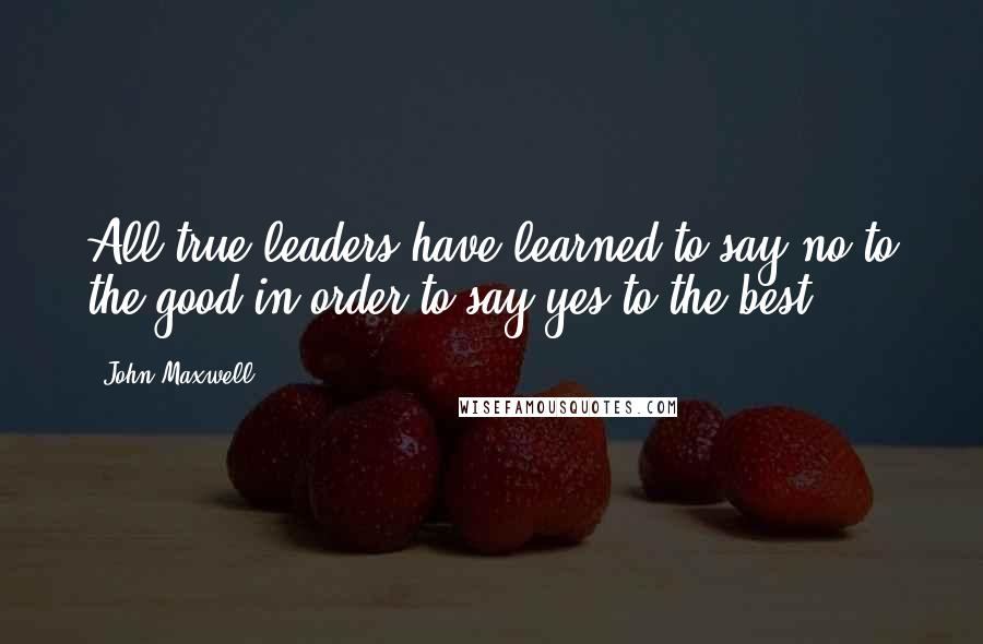 John Maxwell Quotes: All true leaders have learned to say no to the good in order to say yes to the best.