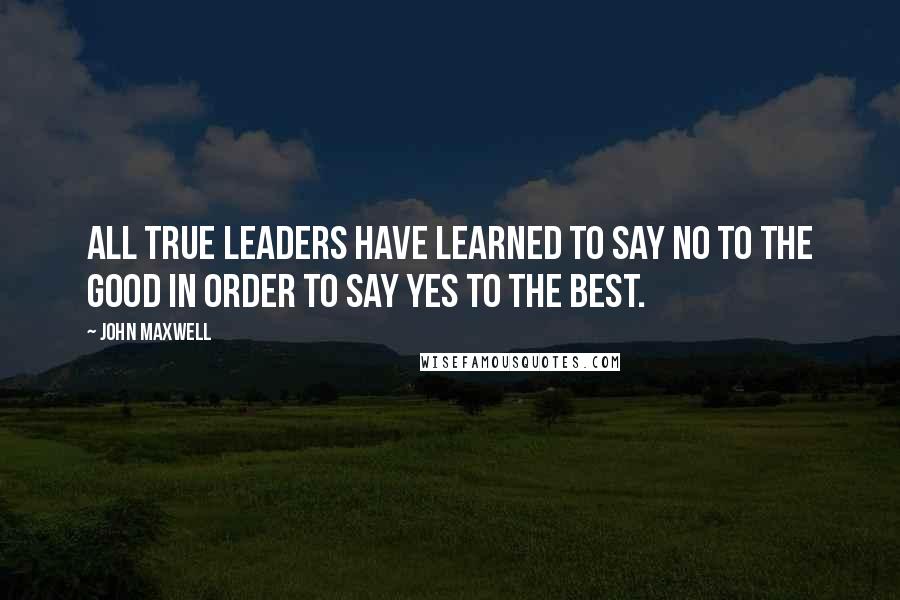 John Maxwell Quotes: All true leaders have learned to say no to the good in order to say yes to the best.