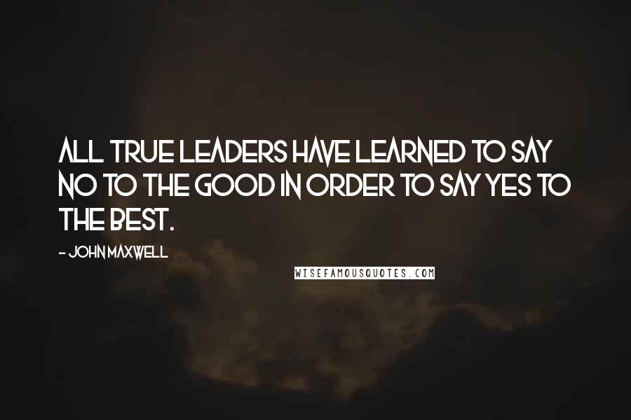 John Maxwell Quotes: All true leaders have learned to say no to the good in order to say yes to the best.