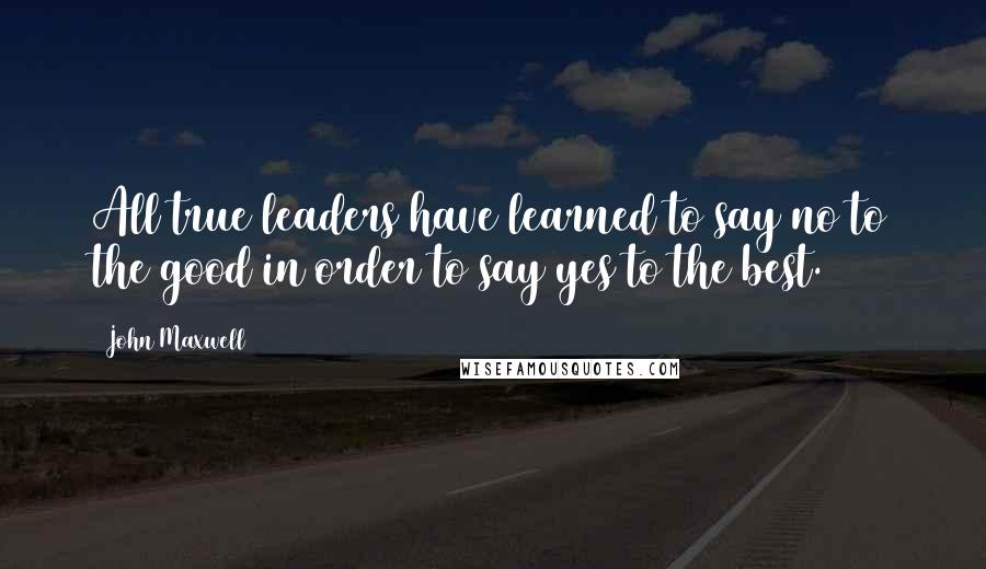 John Maxwell Quotes: All true leaders have learned to say no to the good in order to say yes to the best.